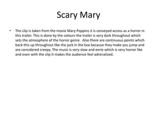 Scary Mary
• The clip is taken from the movie Mary Poppins it is conveyed across as a horror in
this trailer. This is done by the colours the trailer is very dark throughout which
sets the atmosphere of the horror genre. Also there are continuous points which
back this up throughout like the jack in the box because they make you jump and
are considered creepy. The music is very slow and eerie which is very horror like
and even with the clip it makes the audience feel adrenalized.
 