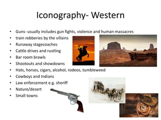 Iconography- Western
• Guns- usually includes gun fights, violence and human massacres
• train robberies by the villains
• Runaway stagecoaches
• Cattle drives and rustling
• Bar room brawls
• Shootouts and showdowns
• Hats, horses, cigars, alcohol, rodeos, tumbleweed
• Cowboys and Indians
• Law enforcement e.g. sheriff
• Nature/desert
• Small towns
 