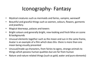 Iconography- Fantasy
• Mystical creatures such as mermaids and fairies, vampire, werewolf
• Beautiful and graceful things such as women, colours, flowers, garments
and jewellery.
• Magical doorways, palaces and towers
• Bright colours and generally bright, new-looking and fresh Mise en scene
& backgrounds
• Unusual elements together such as the moon and sun in the same frame,
Avatar is an example of a film which does this- there is more than one
moon being visually presented
• Unusual/made up characters, from fairies to ogres, strange animals to
things which possess human qualities but are far from human
• Nature and nature related things (such as gold, water and pure elements)
 