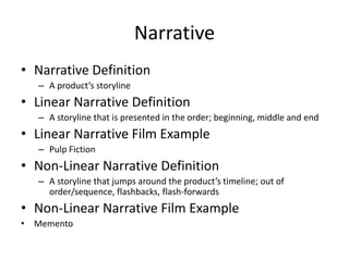 Narrative
• Narrative Definition
– A product’s storyline
• Linear Narrative Definition
– A storyline that is presented in the order; beginning, middle and end
• Linear Narrative Film Example
– Pulp Fiction
• Non-Linear Narrative Definition
– A storyline that jumps around the product’s timeline; out of
order/sequence, flashbacks, flash-forwards
• Non-Linear Narrative Film Example
• Memento
 