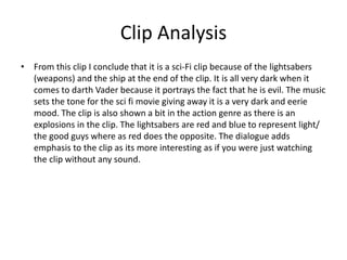 Clip Analysis
• From this clip I conclude that it is a sci-Fi clip because of the lightsabers
(weapons) and the ship at the end of the clip. It is all very dark when it
comes to darth Vader because it portrays the fact that he is evil. The music
sets the tone for the sci fi movie giving away it is a very dark and eerie
mood. The clip is also shown a bit in the action genre as there is an
explosions in the clip. The lightsabers are red and blue to represent light/
the good guys where as red does the opposite. The dialogue adds
emphasis to the clip as its more interesting as if you were just watching
the clip without any sound.
 