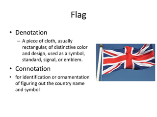 Flag
• Denotation
– A piece of cloth, usually
rectangular, of distinctive color
and design, used as a symbol,
standard, signal, or emblem.
• Connotation
• for identification or ornamentation
of figuring out the country name
and symbol
 