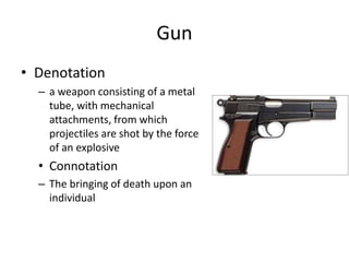 Gun
• Denotation
– a weapon consisting of a metal
tube, with mechanical
attachments, from which
projectiles are shot by the force
of an explosive
• Connotation
– The bringing of death upon an
individual
 