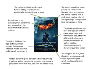 The tagline implies there is chaos
further adding to the dark and
exciting vibe they are trying to show
The title is bold and the
logo is striking which
ensures that peoples
attention will be drawn in
and they will remember it
An explosion is key
especially in an action film
as it foreshadows the
excitement that is still up
to come
The background image sets
tone and location without
giving away important
information about the film.
All the dark colours and
smoke reinforce this as
well as creating
atmosphere which is
shown all over this poster
The image of the lead/main
character seems angry and
is in a mysterious pose
which creates excitement
for viewer
The logo is something many
people are familiar with
allowing them to recognize
the movie. The fire adds a
dark twist, creating interest
and signifying a change in the
tone from previous films
Posters occupy a space between art and advertising
they have a clear commercial purpose- to promote a
product or event- but they also have an artistic value.
 