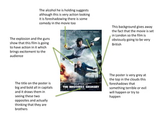 This background gives away
the fact that the movie is set
in London so the film is
obviously going to be very
British
The explosion and the guns
show that this film is going
to have action in it which
brings excitement to the
audience
The alcohol he is holding suggests
although this is very action looking
it is foreshadowing there is some
comedy in the movie too
The poster is very grey at
the top in the clouds this
foreshadows that
something terrible or evil
will happen or try to
happen
The title on the poster is
big and bold all in capitals
and it draws them in
seeing these two
opposites and actually
thinking that they are
brothers
 