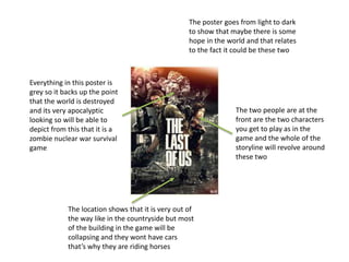 The two people are at the
front are the two characters
you get to play as in the
game and the whole of the
storyline will revolve around
these two
Everything in this poster is
grey so it backs up the point
that the world is destroyed
and its very apocalyptic
looking so will be able to
depict from this that it is a
zombie nuclear war survival
game
The location shows that it is very out of
the way like in the countryside but most
of the building in the game will be
collapsing and they wont have cars
that’s why they are riding horses
The poster goes from light to dark
to show that maybe there is some
hope in the world and that relates
to the fact it could be these two
 