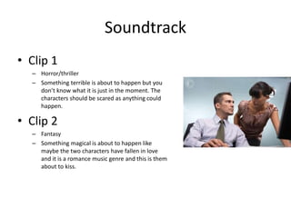 Soundtrack
• Clip 1
– Horror/thriller
– Something terrible is about to happen but you
don’t know what it is just in the moment. The
characters should be scared as anything could
happen.
• Clip 2
– Fantasy
– Something magical is about to happen like
maybe the two characters have fallen in love
and it is a romance music genre and this is them
about to kiss.
 