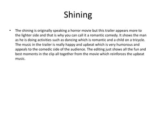 Shining
• The shining is originally speaking a horror movie but this trailer appears more to
the lighter side and that is why you can call it a romantic comedy. It shows the man
as he is doing activities such as dancing which is romantic and a child on a tricycle.
The music in the trailer is really happy and upbeat which is very humorous and
appeals to the comedic side of the audience. The editing just shows all the fun and
best moments in the clip all together from the movie which reinforces the upbeat
music.
 