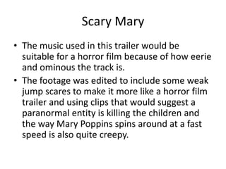 Scary Mary
• The music used in this trailer would be
suitable for a horror film because of how eerie
and ominous the track is.
• The footage was edited to include some weak
jump scares to make it more like a horror film
trailer and using clips that would suggest a
paranormal entity is killing the children and
the way Mary Poppins spins around at a fast
speed is also quite creepy.
 