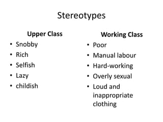 Stereotypes
Upper Class
• Snobby
• Rich
• Selfish
• Lazy
• childish
Working Class
• Poor
• Manual labour
• Hard-working
• Overly sexual
• Loud and
inappropriate
clothing
 