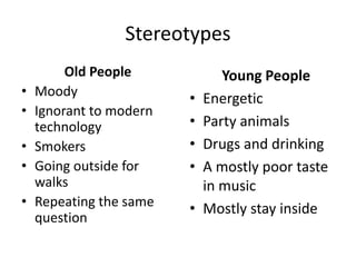 Stereotypes
Old People
• Moody
• Ignorant to modern
technology
• Smokers
• Going outside for
walks
• Repeating the same
question
Young People
• Energetic
• Party animals
• Drugs and drinking
• A mostly poor taste
in music
• Mostly stay inside
 