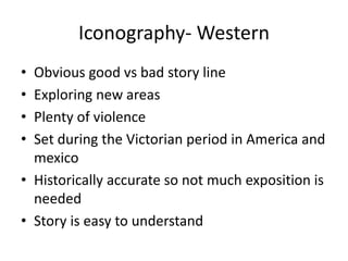 Iconography- Western
• Obvious good vs bad story line
• Exploring new areas
• Plenty of violence
• Set during the Victorian period in America and
mexico
• Historically accurate so not much exposition is
needed
• Story is easy to understand
 