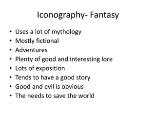 Iconography- Fantasy
• Uses a lot of mythology
• Mostly fictional
• Adventures
• Plenty of good and interesting lore
• Lots of exposition
• Tends to have a good story
• Good and evil is obvious
• The needs to save the world
 