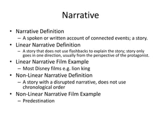 Narrative
• Narrative Definition
– A spoken or written account of connected events; a story.
• Linear Narrative Definition
– A story that does not use flashbacks to explain the story; story only
goes in one direction, usually from the perspective of the protagonist.
• Linear Narrative Film Example
– Most Disney films e.g. lion king
• Non-Linear Narrative Definition
– A story with a disrupted narrative, does not use
chronological order
• Non-Linear Narrative Film Example
– Predestination
 