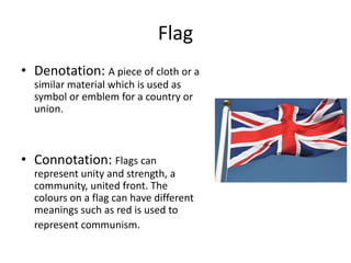Flag
• Denotation: A piece of cloth or a
similar material which is used as
symbol or emblem for a country or
union.
• Connotation: Flags can
represent unity and strength, a
community, united front. The
colours on a flag can have different
meanings such as red is used to
represent communism.
 