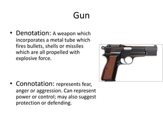 Gun
• Denotation: A weapon which
incorporates a metal tube which
fires bullets, shells or missiles
which are all propelled with
explosive force.
• Connotation: represents fear,
anger or aggression. Can represent
power or control; may also suggest
protection or defending.
 