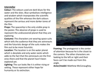 Interstellar
Colour: The colours used are dark blues for the
water and the skies. Blue symbolises intelligence
and wisdom which incorporates the scientific
qualities of the film whereas the dark colours
represent the serious and more darker tones of
the film.
Props: The spaceship is the only visible prop in
the poster. The absence of props is used to
represent the undiscovered planet that they are
exploring.
Costume: The characters are wearing space suits
which tells the audience that they are astronauts
and the futuristic design of the suits makes the
film out to be more futuristic.
Location: The location is on the water planet
which is desolate and only water exists which
adds to the fact that the astronauts are the first
ones there and that the planet hasn't been
explored yet.
Lighting: The sun looks like it is either rising or
setting. These represent either hope for
humanity or its extinction.
Framing: The protagonist is the center
of attention because he is the closet to
the camera. The other characters are
looking to the left or right and their
faces can’t be made out from this
angle.
Actor/model: Matthew McConaughey.
 