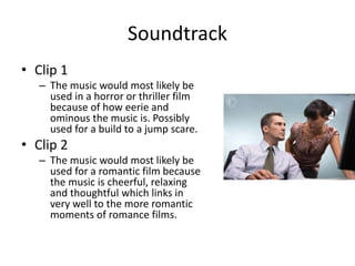 Soundtrack
• Clip 1
– The music would most likely be
used in a horror or thriller film
because of how eerie and
ominous the music is. Possibly
used for a build to a jump scare.
• Clip 2
– The music would most likely be
used for a romantic film because
the music is cheerful, relaxing
and thoughtful which links in
very well to the more romantic
moments of romance films.
 