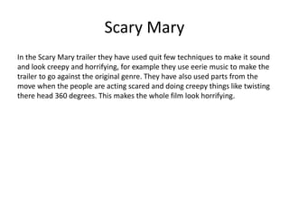 Scary Mary
In the Scary Mary trailer they have used quit few techniques to make it sound
and look creepy and horrifying, for example they use eerie music to make the
trailer to go against the original genre. They have also used parts from the
move when the people are acting scared and doing creepy things like twisting
there head 360 degrees. This makes the whole film look horrifying.
 