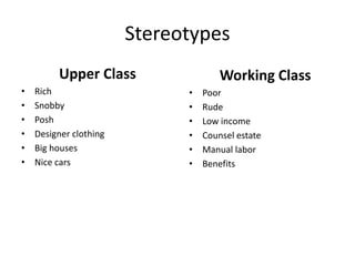 Stereotypes
Upper Class
• Rich
• Snobby
• Posh
• Designer clothing
• Big houses
• Nice cars
Working Class
• Poor
• Rude
• Low income
• Counsel estate
• Manual labor
• Benefits
 