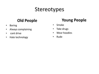 Stereotypes
Old People
• Boring
• Always complaining
• cant drive
• Hate technology
Young People
• Smoke
• Take drugs
• Wear hoodies
• Rude
 