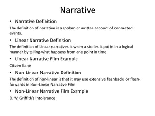 Narrative
• Narrative Definition
The definition of narrative is a spoken or written account of connected
events.
• Linear Narrative Definition
The definition of Linear narratives is when a stories is put in in a logical
manner by telling what happens from one point in time.
• Linear Narrative Film Example
Citizen Kane
• Non-Linear Narrative Definition
The definition of non-linear is that it may use extensive flashbacks or flash-
forwards in Non-Linear Narrative Film
• Non-Linear Narrative Film Example
D. W. Griffith’s Intolerance
 