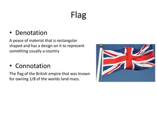 Flag
• Denotation
A peace of material that is rectangular
shaped and has a design on it to represent
something usually a country
• Connotation
The flag of the British empire that was known
for owning 1/8 of the worlds land mass.
 