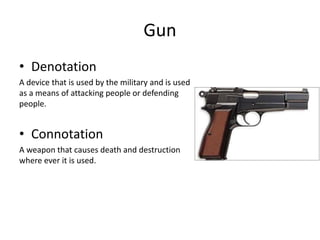 Gun
• Denotation
A device that is used by the military and is used
as a means of attacking people or defending
people.
• Connotation
A weapon that causes death and destruction
where ever it is used.
 