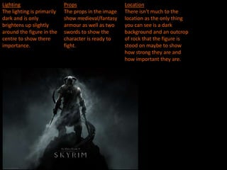 Lighting
The lighting is primarily
dark and is only
brightens up slightly
around the figure in the
centre to show there
importance.
Props
The props in the image
show medieval/fantasy
armour as well as two
swords to show the
character is ready to
fight.
Location
There isn't much to the
location as the only thing
you can see is a dark
background and an outcrop
of rock that the figure is
stood on maybe to show
how strong they are and
how important they are.
 