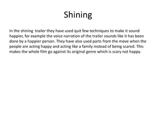 Shining
In the shining trailer they have used quit few techniques to make it sound
happier, for example the voice narration of the trailer sounds like it has been
done by a happier person. They have also used parts from the move when the
people are acting happy and acting like a family instead of being scared. This
makes the whole film go against its original genre which is scary not happy.
 