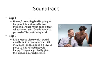Soundtrack
• Clip 1
– Horror/something bad is going to
happen. It is a piece of horror
music so should make people fear
what comes next. One is about to
get told off for not doing work.
• Clip 2
– It is a joyous piece which would
usually be in a comedy or a child
movie. As I suggested it is a joyous
piece so it is to make people
happy. This piece probably gives
the picture a comedic genre.
 