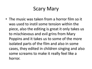 Scary Mary
• The music was taken from a horror film so it
was used to instil some tension within the
piece, also the editing is great it only takes us
to mischievous and evil grins from Mary
Poppins and it takes us to some of the more
isolated parts of the film and also in some
cases, they edited in children singing and also
some screams to make it really feel like a
horror.
 