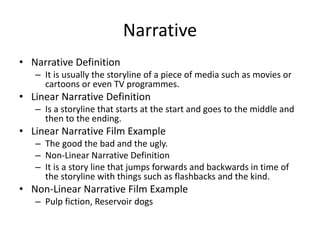 Narrative
• Narrative Definition
– It is usually the storyline of a piece of media such as movies or
cartoons or even TV programmes.
• Linear Narrative Definition
– Is a storyline that starts at the start and goes to the middle and
then to the ending.
• Linear Narrative Film Example
– The good the bad and the ugly.
– Non-Linear Narrative Definition
– It is a story line that jumps forwards and backwards in time of
the storyline with things such as flashbacks and the kind.
• Non-Linear Narrative Film Example
– Pulp fiction, Reservoir dogs
 