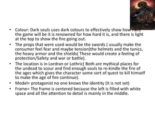 • Colour: Dark souls uses dark colours to effectively show how hard
the game will be it is renowned for how hard it is, and there is light
at the top to show the fire going out.
• The props that were used would be the swords ( usually make the
consumer feel fear and maybe tension)the helmets and the tunics,
the heavy armor and the shields( These would create a feeling of
protection/Safety and war or battle).
• The location is in Lordran or Lothric( Both are mythical places for
the undead to scour and find enough souls to re-kindle the fire of
the ages which gives the character some sort of quest to kill himself
to make the age of fire continue).
• Model= protagonist no one knows the identity (it is not set)
• Frame= The frame is centered because the left is filled with white
space and all the attention to detail is mainly in the middle.
 