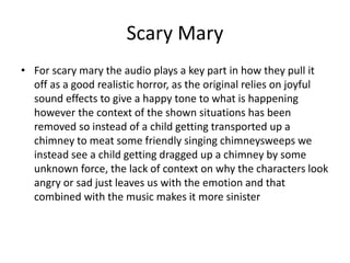 Scary Mary
• For scary mary the audio plays a key part in how they pull it
off as a good realistic horror, as the original relies on joyful
sound effects to give a happy tone to what is happening
however the context of the shown situations has been
removed so instead of a child getting transported up a
chimney to meat some friendly singing chimneysweeps we
instead see a child getting dragged up a chimney by some
unknown force, the lack of context on why the characters look
angry or sad just leaves us with the emotion and that
combined with the music makes it more sinister
 
