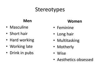 Stereotypes
Men
• Masculine
• Short hair
• Hard working
• Working late
• Drink in pubs
Women
• Feminine
• Long hair
• Multitasking
• Motherly
• Wise
• Aesthetics obsessed
 
