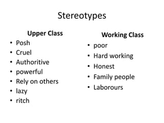 Stereotypes
Upper Class
• Posh
• Cruel
• Authoritive
• powerful
• Rely on others
• lazy
• ritch
Working Class
• poor
• Hard working
• Honest
• Family people
• Laborours
 