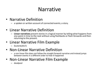 Narrative
• Narrative Definition
– a spoken or written account of connected events; a story.
• Linear Narrative Definition
– Linear narratives present stories in a logical manner by telling what happens from
one point in time to the next without using flashbacks or flash-forwards and then
returning to the present.
• Linear Narrative Film Example
– Dunkirk(2017)
• Non-Linear Narrative Definition
– a non linear film does not follow the straight forward narrative and instead jumps
between events in a different order to how it happened
• Non-Linear Narrative Film Example
– deadpool
 