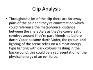 Clip Analysis
• Throughout a lot of the clip there are far away
pans of the pair and they're conversation which
could reference the metaphorical distance
between the characters as they're conversation
revolves around they're past friendship before
darth Vader became darth Vader, the colour and
lighting of the scene relies on a almost energy
type lighting with dark colours flashing in the
background, this could be a representation of the
physical energy of an evil force.
 