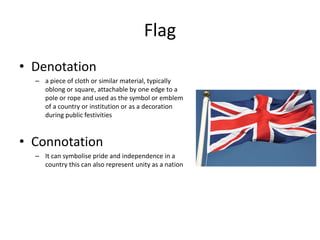 Flag
• Denotation
– a piece of cloth or similar material, typically
oblong or square, attachable by one edge to a
pole or rope and used as the symbol or emblem
of a country or institution or as a decoration
during public festivities
• Connotation
– It can symbolise pride and independence in a
country this can also represent unity as a nation
 