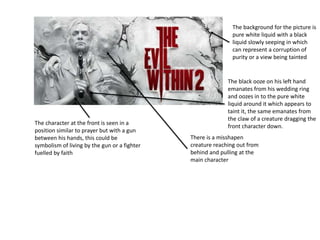 The background for the picture is
pure white liquid with a black
liquid slowly seeping in which
can represent a corruption of
purity or a view being tainted
The character at the front is seen in a
position similar to prayer but with a gun
between his hands, this could be
symbolism of living by the gun or a fighter
fuelled by faith
The black ooze on his left hand
emanates from his wedding ring
and oozes in to the pure white
liquid around it which appears to
taint it, the same emanates from
the claw of a creature dragging the
front character down.
There is a misshapen
creature reaching out from
behind and pulling at the
main character
 
