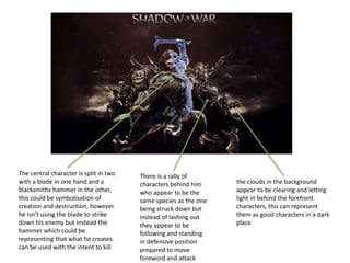 The central character is split in two
with a blade in one hand and a
blacksmiths hammer in the other,
this could be symbolisation of
creation and destruction, however
he isn’t using the blade to strike
down his enemy but instead the
hammer which could be
representing that what he creates
can be used with the intent to kill
There is a rally of
characters behind him
who appear to be the
same species as the one
being struck down but
instead of lashing out
they appear to be
following and standing
in defensive position
prepared to move
foreword and attack
the clouds in the background
appear to be clearing and letting
light in behind the forefront
characters, this can represent
them as good characters in a dark
place
 