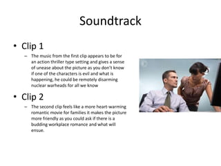 Soundtrack
• Clip 1
– The music from the first clip appears to be for
an action thriller type setting and gives a sense
of unease about the picture as you don’t know
if one of the characters is evil and what is
happening, he could be remotely disarming
nuclear warheads for all we know
• Clip 2
– The second clip feels like a more heart-warming
romantic movie for families it makes the picture
more friendly as you could ask if there is a
budding workplace romance and what will
ensue.
 