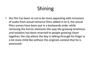 Shining
• the film has been re cut to be more appealing with inclusions
of audio from actual romance films added in to it, the actual
films scenes have been put in a backwards order while
removing the horror elements this way the growing loneliness
and isolation has been reversed to people growing closer
together, the clip where the boy is talking through his finger is
a lot more child like without the originals context that he is
possessed.
 