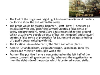 • The lord of the rings uses bright light to show the allies and the dark
coulors to show the evil within the series.
• The props would be swords, hammer , staff , bow, ( These are all
associated with war/ pain/ fear)armor( Creates a false sense of
safety and protection), horses( are a fast means of getting around
which usually give people a sense of hast to the quest) and a tower(
creates a false sense of protection for Sauron and creates a feeling
of a godly power existing with-in).
• The location is in middle Earth, The Shire and other places.
• Actors= Orlando Bloom, Viggo Mortenson, Sean Bean, John Rys-
Davies, Ian McKellen and Elijah Wood etc.
• Frame= The positive frame is concentrated on the left half of the
screen concentrating on community. Where-as the negative frame
is on the right side of the poster which is centered around strife.
 