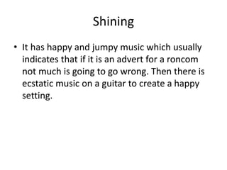 Shining
• It has happy and jumpy music which usually
indicates that if it is an advert for a roncom
not much is going to go wrong. Then there is
ecstatic music on a guitar to create a happy
setting.
 