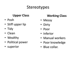 Stereotypes
Upper Class
• Posh
• Stiff upper lip
• Tidy
• Clean
• Wealthy
• Political power
• superior
Working Class
• Messy
• Dirty
• Poor
• Inferior
• Manual workers
• Poor knowledge
• Blue collar.
 