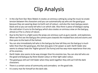 Clip Analysis
• In the clip from Star Wars Rebels it creates an ominous setting by using the music to create
tension between the characters and you can automatically say who are the good guys
because they are wearing down to Earth sort of colours and also the main bad guy wears
black and so you can easily tell who is on which side. Also there is piece of dialogue saying
the cold when it turns to the bad guy which also creates an ominous view on the bad guy,
almost as if he is a force of nature.
• Due to the fact it is a fight scene the props are ominous such as guns swords and explosives.
When we first see the bad guy the camera pans towards the masked face and and zooms and
then pans to the back of the helmet.
• You can also immediately tell who is the bad guy by how tall they are the bad guy is much
taller than than the good guys, this fact also goes in for power as well. Darth Vader also
seems to always have the ‘higher ground’ (ha funny) and has way more experience than any
of his enemies.
• Darth Vader also seems to be way stronger than his enemies too, You can also tell who are
the good and bad guys by there blaster colour or their light saber colour.
• The good guys still can’t kill Vader when they work together they still can’t kill the dark
characters.
• There is a certain sense of community and comradery on the good side.
• It is every man for himself on the dark side.
 