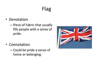 Flag
• Denotation
– Piece of Fabric that usually
fills people with a sense of
pride.
• Connotation
– Could be pride a sense of
home or belonging.
 