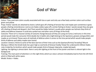 God of War
Colour: They used dark colors usually associated with loss or pain and only use a few lively summer colors such as blue
green and yellow
Props: Kratos’ swords are attached to chains ( which give off a feeling of tension fear and maybe pain sometimes it gives
people a feeling remembrance.) and so are Hades sickles ( give off a similar feeling to Kratos’ swords except they also give
off a feeling of dread and despair). And There would be Hades helmet ( usually when people see helmets they think of
safety and defense however it could also symbol war and other sorts of things of the kind).
Costume: There isn’t a massive variety of costume change because all they are using are tunics ( red tunics in this time
period would make the consumer think deadly foe in battle who might belong to the Spartans), greaves and gauntlets and
maybe an arm brace( Theses were all methods of defense when it comes to the time period which would make people
think of defense and safety maybe even home)
Location: Greece ( Home to some of the best warriors of their time such as the Spartans/Armies/ brutality)/ Mount
Olympus ( Where the Greek Gods live upon high as overlords of Greece/ Godly/ Holy)/ the underworld ( Where Hades
rules tricked by his brothers which would make people think of despair depravity ,maybe betrayal).
Lighting: the lighting is almost dank there is very dim lighting at the front of the poster and there is vibrant light in the
background.
Framing: The main point of attention is in the right third, which our view is almost immediately lead to from the left third
which is filled with white space.
Model: Kratos + Hades
 